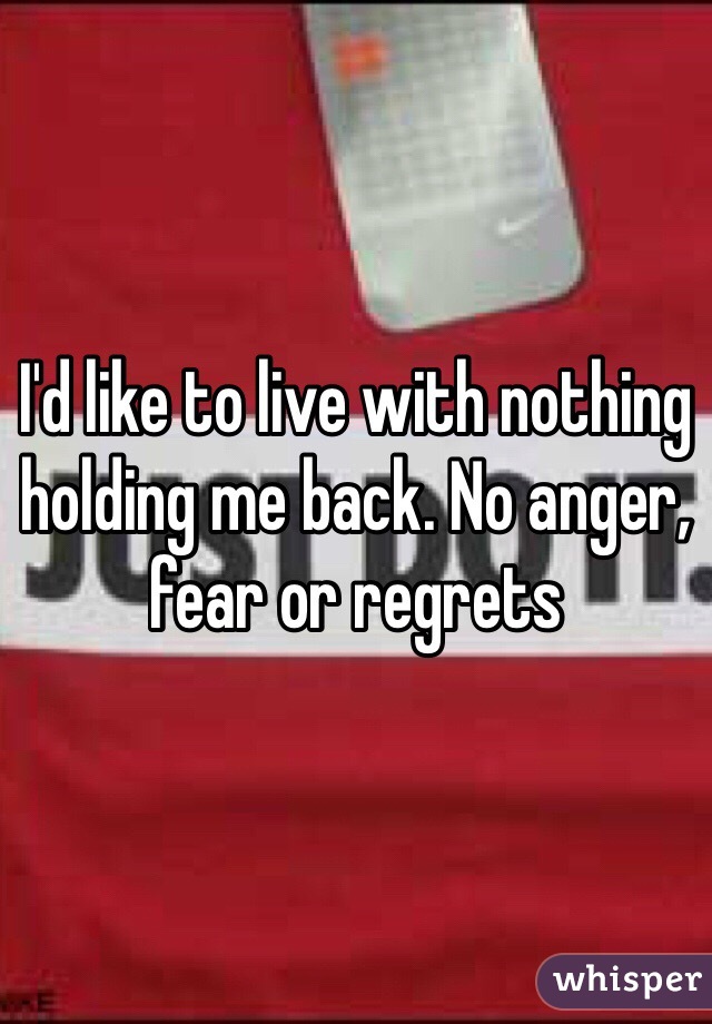 I'd like to live with nothing holding me back. No anger, fear or regrets 