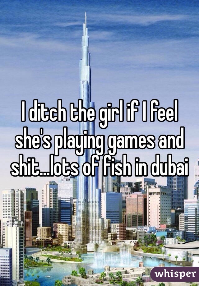 I ditch the girl if I feel she's playing games and shit...lots of fish in dubai