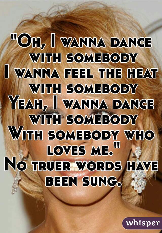 "Oh, I wanna dance with somebody
I wanna feel the heat with somebody
Yeah, I wanna dance with somebody
With somebody who loves me."
No truer words have been sung.
