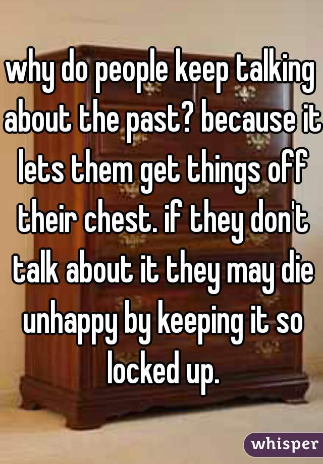 why do people keep talking about the past? because it lets them get things off their chest. if they don't talk about it they may die unhappy by keeping it so locked up.