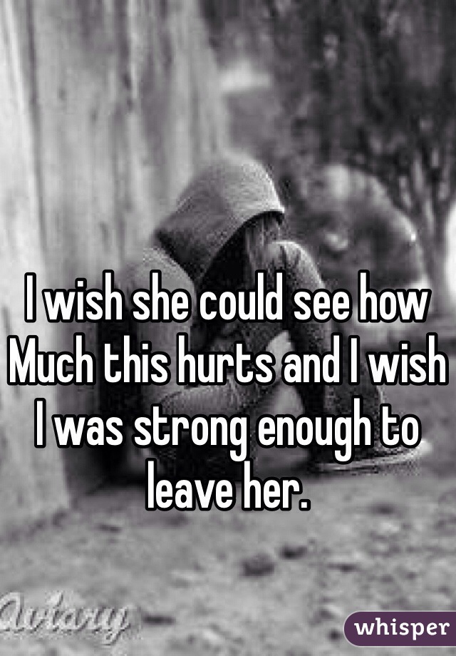 I wish she could see how Much this hurts and I wish I was strong enough to leave her. 
