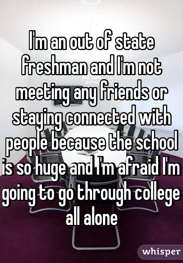 I'm an out of state freshman and I'm not meeting any friends or staying connected with people because the school is so huge and I'm afraid I'm going to go through college all alone 