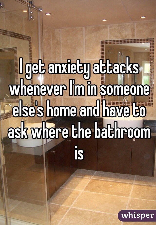 I get anxiety attacks whenever I'm in someone else's home and have to ask where the bathroom is 