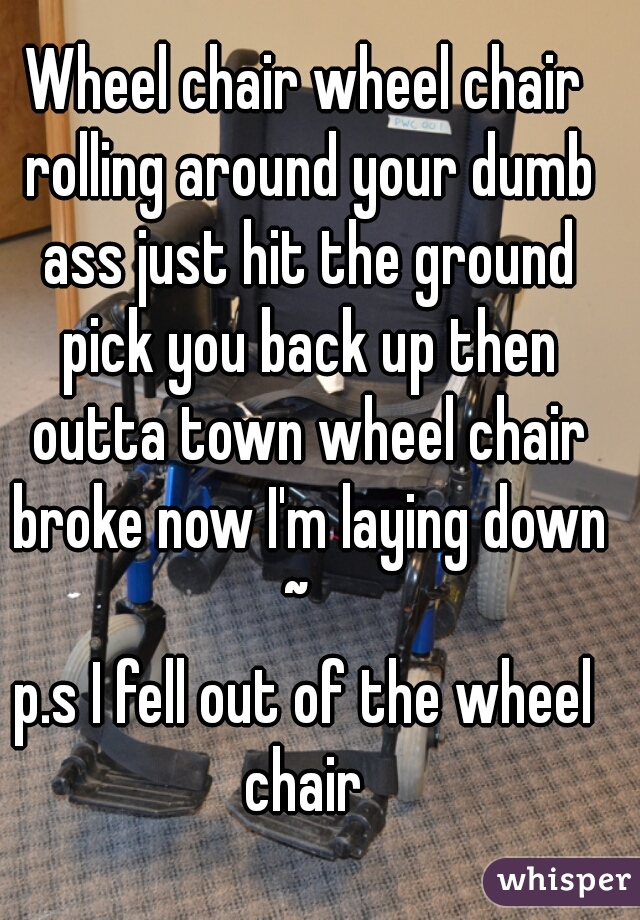 Wheel chair wheel chair rolling around your dumb ass just hit the ground pick you back up then outta town wheel chair broke now I'm laying down ~  

p.s I fell out of the wheel chair 