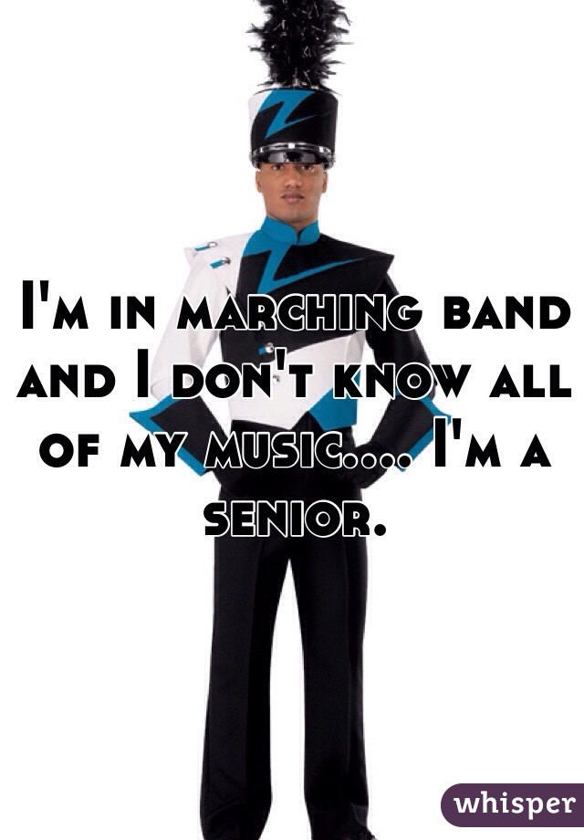 I'm in marching band and I don't know all of my music.... I'm a senior.
