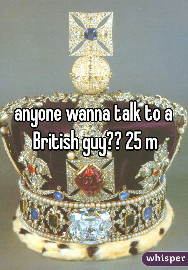 anyone wanna talk to a British guy?? 25 m