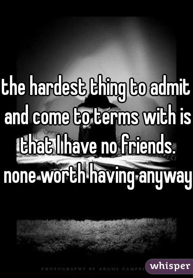 the hardest thing to admit and come to terms with is that I have no friends. none worth having anyway.