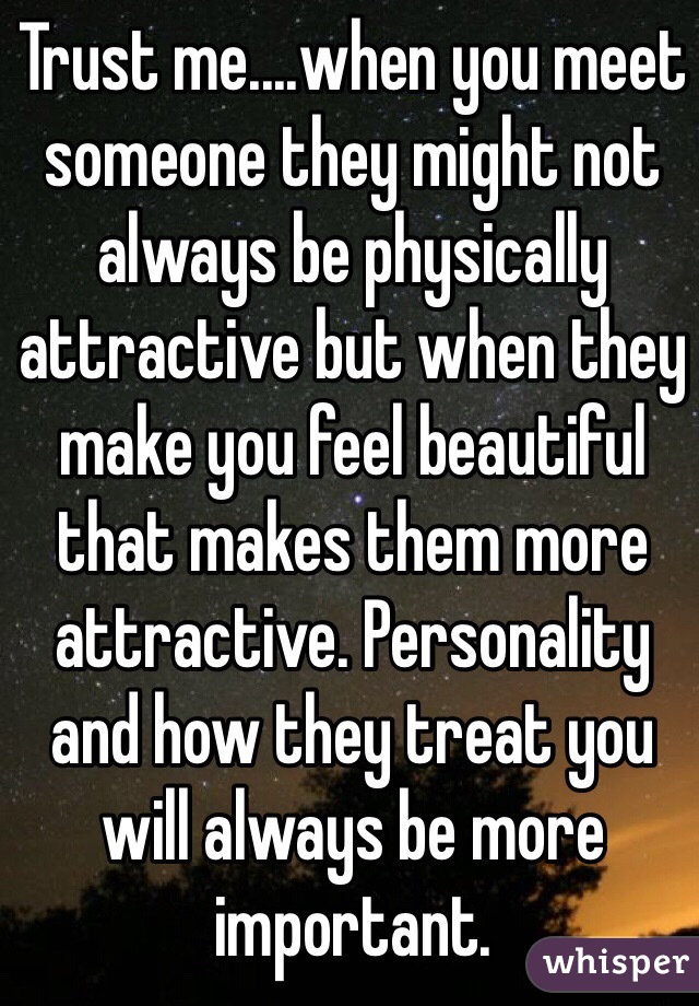 Trust me....when you meet someone they might not always be physically attractive but when they make you feel beautiful that makes them more attractive. Personality and how they treat you will always be more important. 