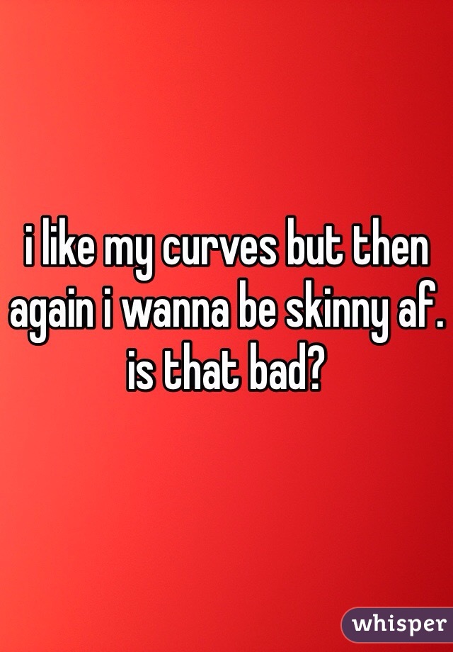 i like my curves but then again i wanna be skinny af. is that bad?