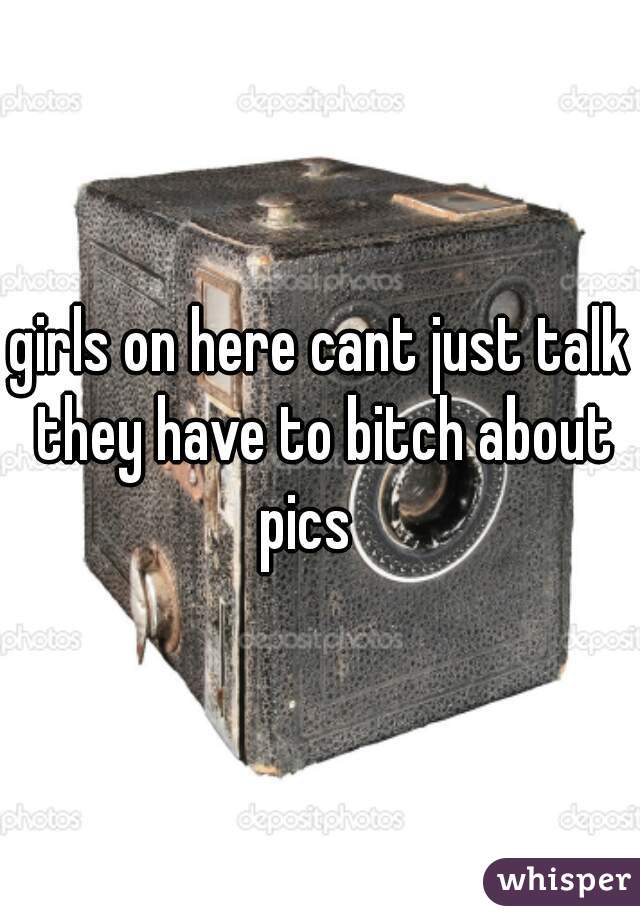 girls on here cant just talk they have to bitch about pics   
