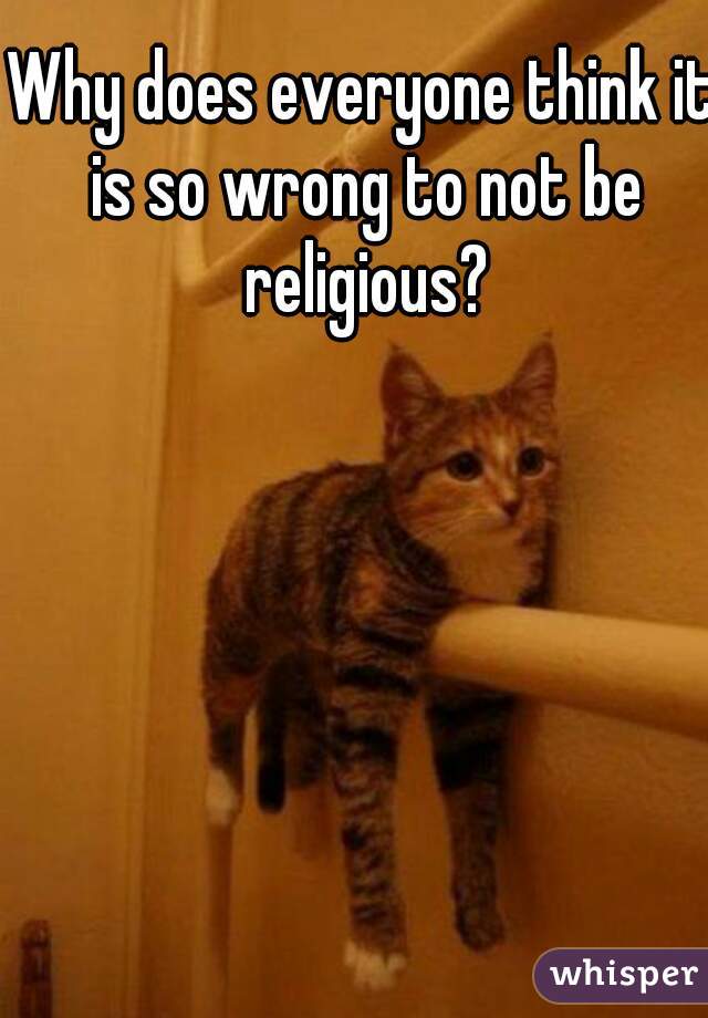 Why does everyone think it is so wrong to not be religious?