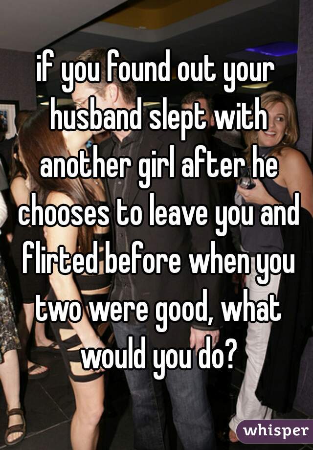 if you found out your husband slept with another girl after he chooses to leave you and flirted before when you two were good, what would you do?