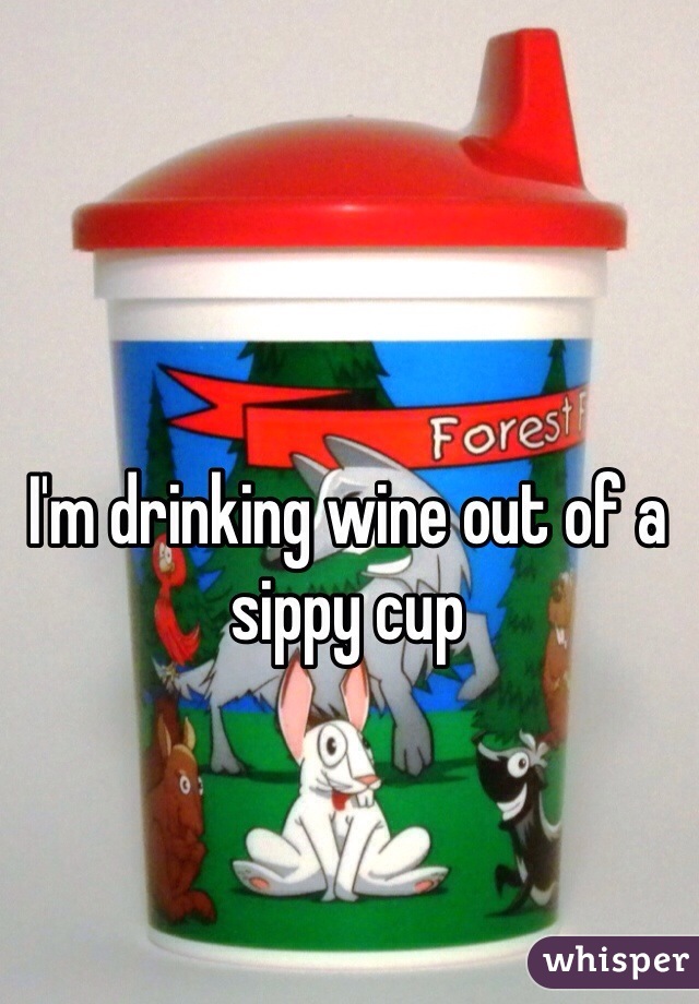 I'm drinking wine out of a sippy cup 