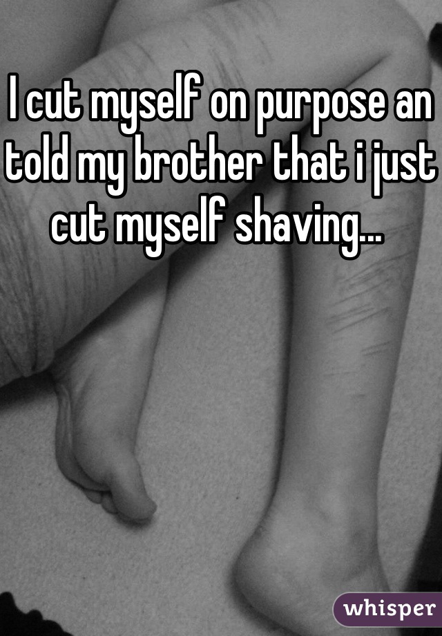 I cut myself on purpose an told my brother that i just cut myself shaving... 