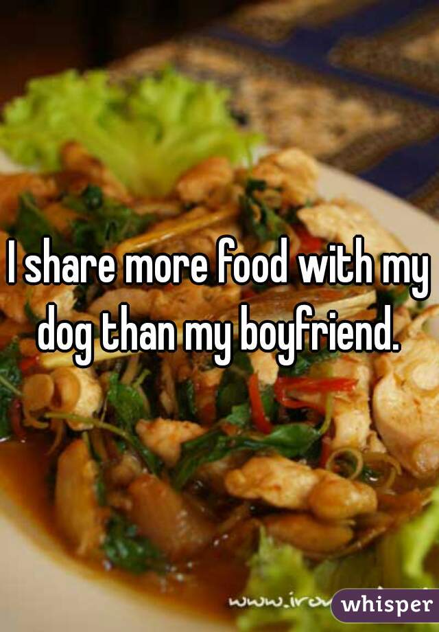 I share more food with my dog than my boyfriend. 