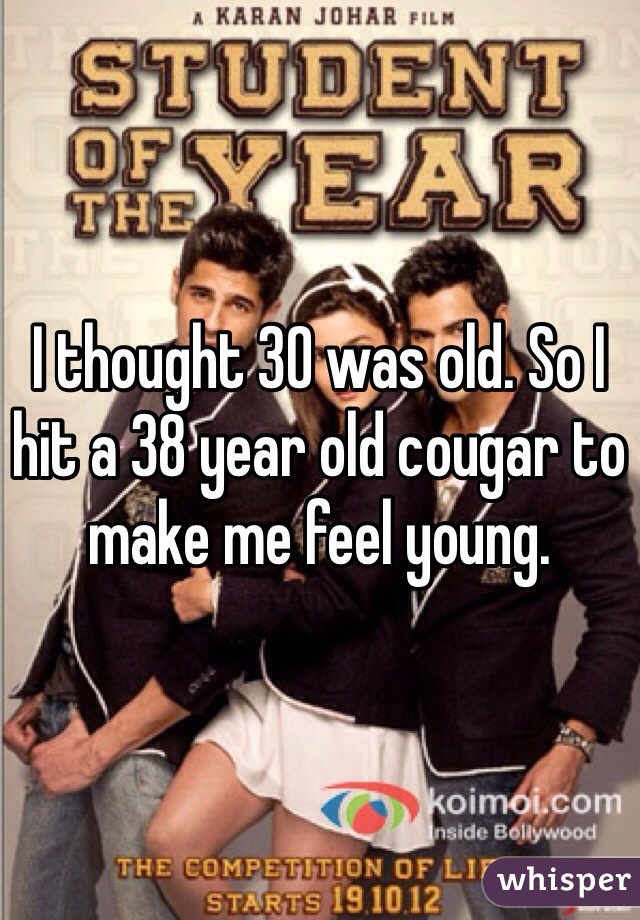 I thought 30 was old. So I hit a 38 year old cougar to make me feel young.