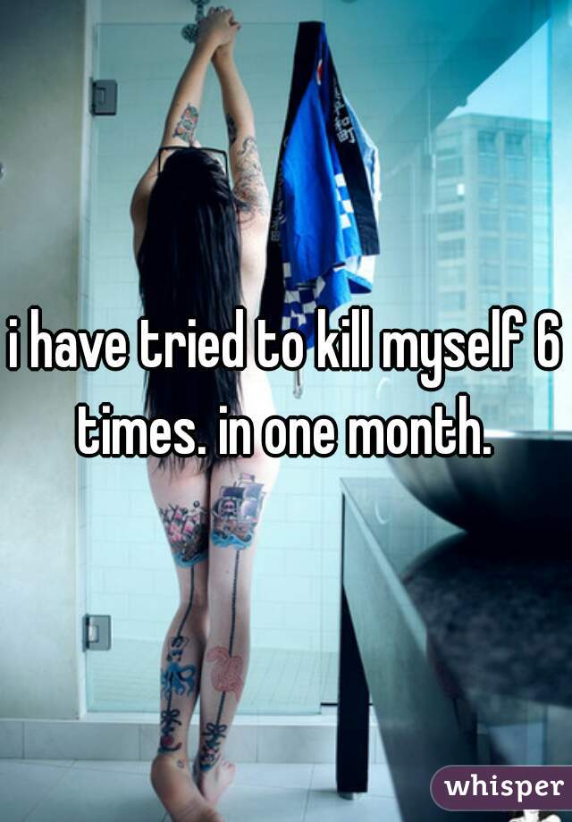 i have tried to kill myself 6 times. in one month. 