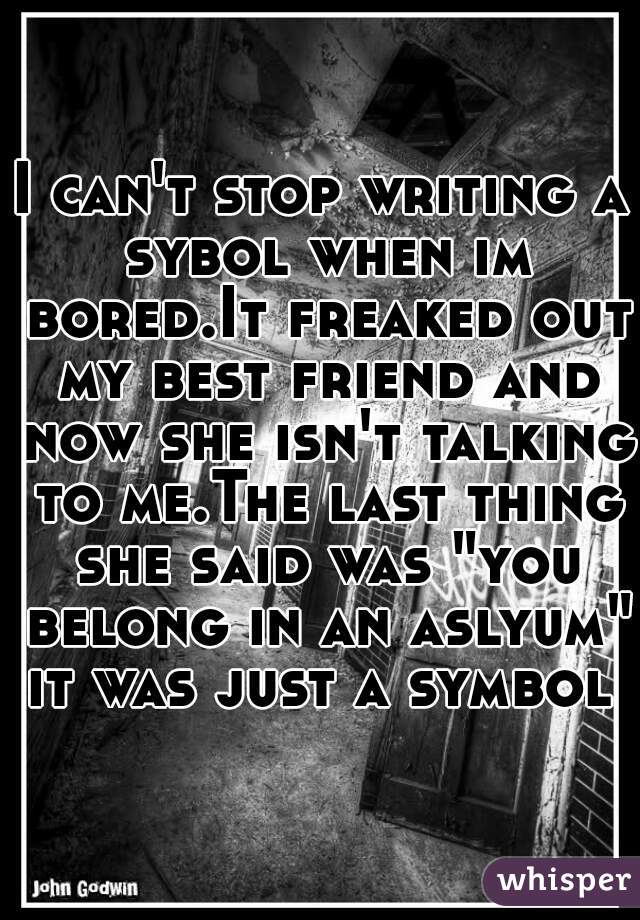 I can't stop writing a sybol when im bored.It freaked out my best friend and now she isn't talking to me.The last thing she said was "you belong in an aslyum"
it was just a symbol