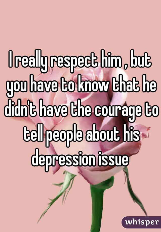 I really respect him , but you have to know that he didn't have the courage to tell people about his depression issue 