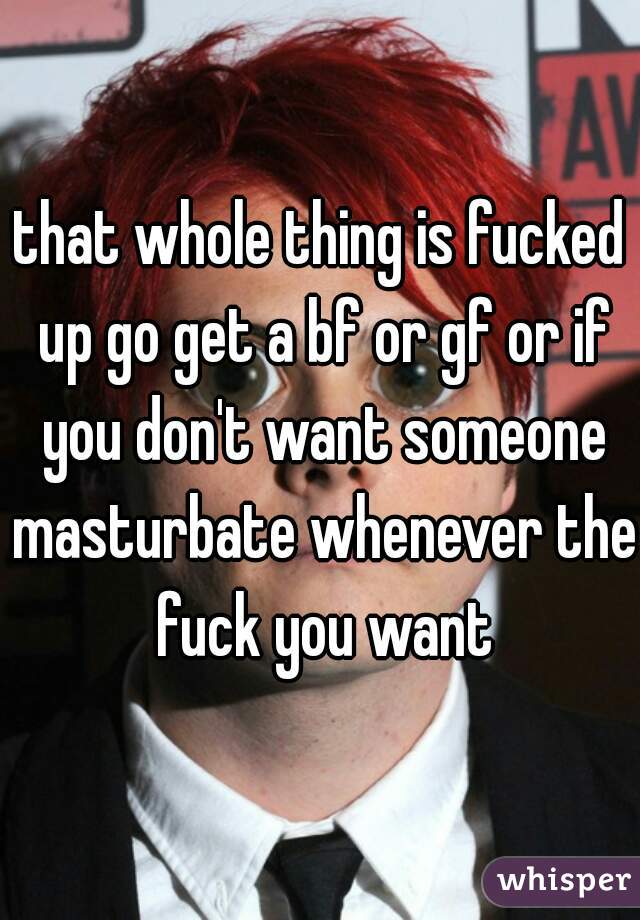 that whole thing is fucked up go get a bf or gf or if you don't want someone masturbate whenever the fuck you want