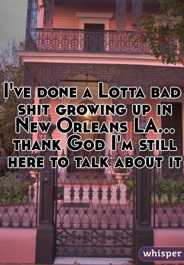 I've done a Lotta bad shit growing up in New Orleans LA... thank God I'm still here to talk about it