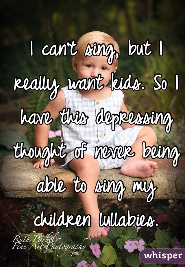 I can't sing, but I really want kids. So I have this depressing thought of never being able to sing my children lullabies. 