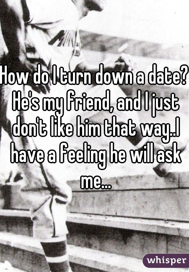 How do I turn down a date? He's my friend, and I just don't like him that way..I have a feeling he will ask me...