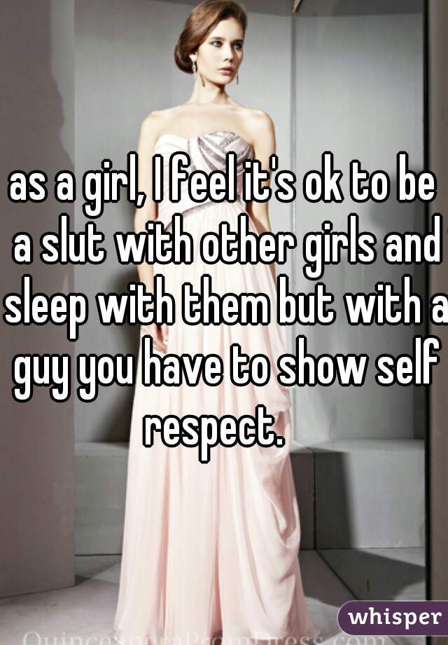 as a girl, I feel it's ok to be a slut with other girls and sleep with them but with a guy you have to show self respect.   