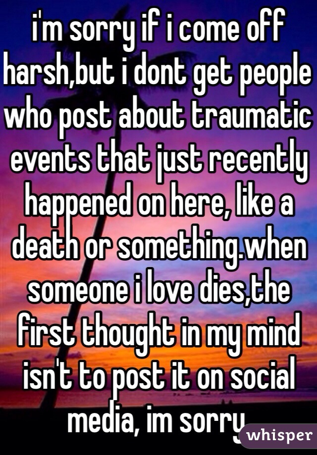 i'm sorry if i come off harsh,but i dont get people who post about traumatic events that just recently happened on here, like a death or something.when someone i love dies,the first thought in my mind isn't to post it on social media, im sorry.