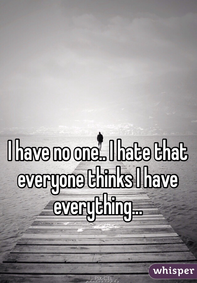I have no one.. I hate that everyone thinks I have everything...