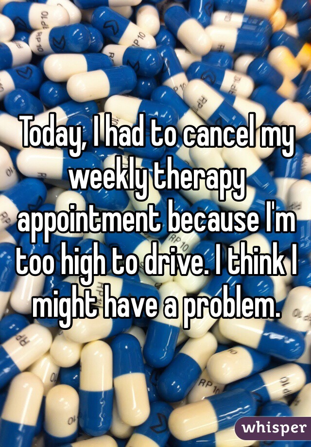 Today, I had to cancel my weekly therapy appointment because I'm too high to drive. I think I might have a problem.