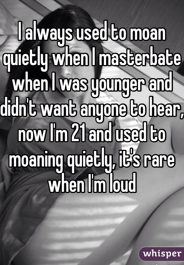 I always used to moan quietly when I masterbate when I was younger and didn't want anyone to hear, now I'm 21 and used to moaning quietly, it's rare when I'm loud