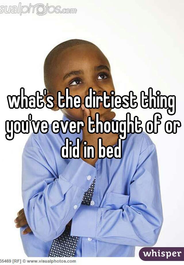 what's the dirtiest thing you've ever thought of or did in bed 