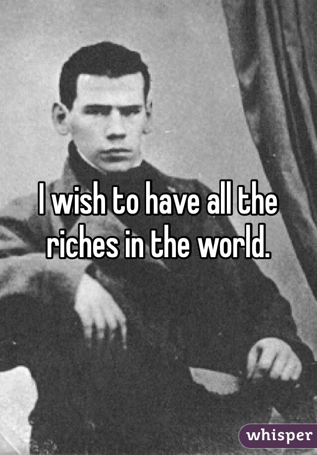 I wish to have all the riches in the world. 