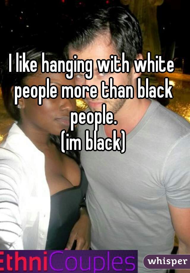 I like hanging with white people more than black people.
 (im black)