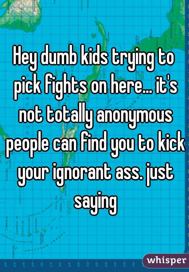 Hey dumb kids trying to pick fights on here... it's not totally anonymous people can find you to kick your ignorant ass. just saying