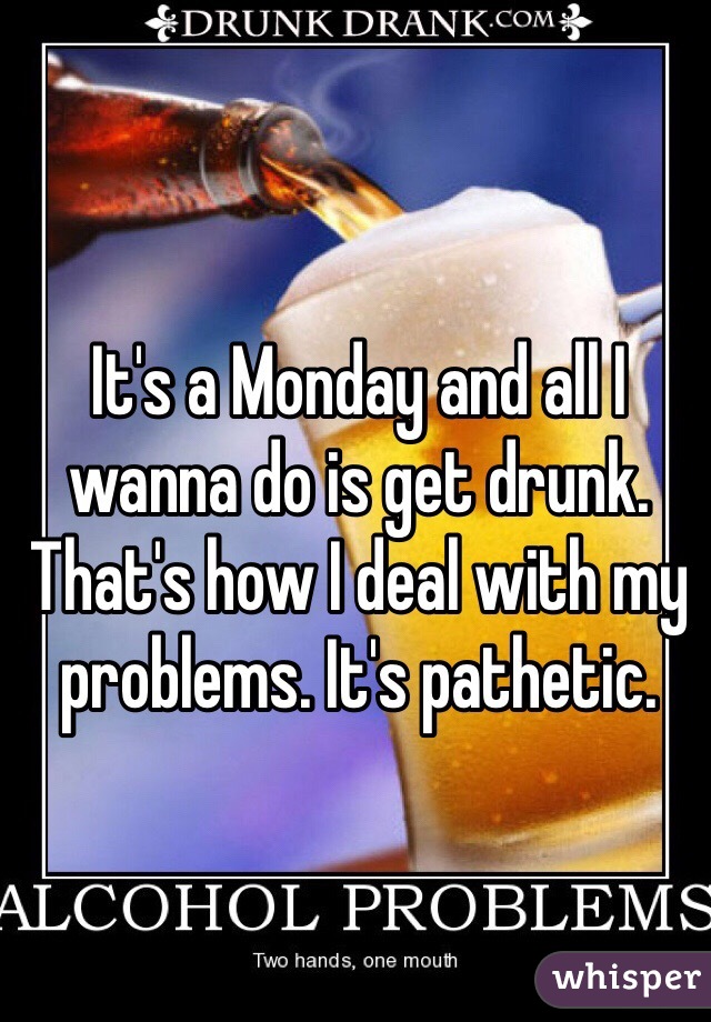 It's a Monday and all I wanna do is get drunk. That's how I deal with my problems. It's pathetic.