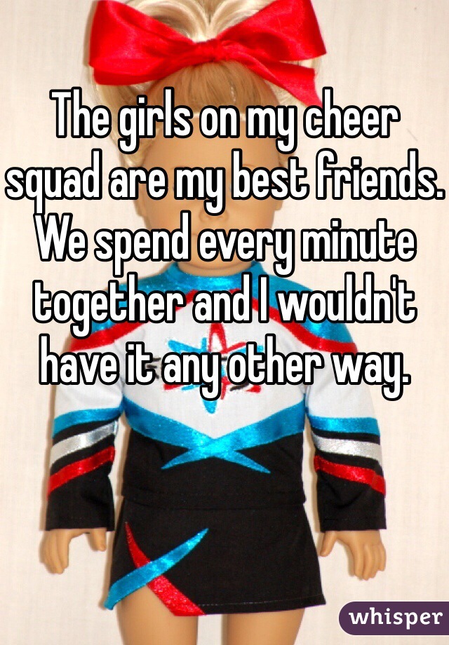 The girls on my cheer squad are my best friends. We spend every minute together and I wouldn't have it any other way.