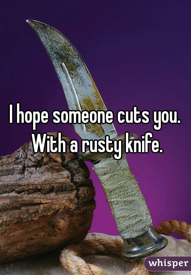 I hope someone cuts you. With a rusty knife.