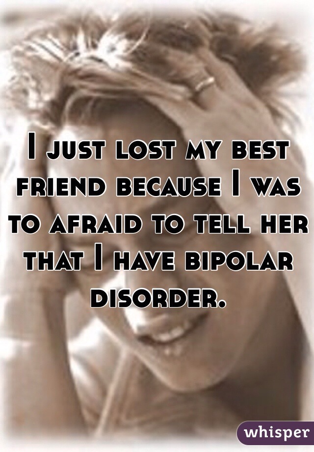 I just lost my best friend because I was to afraid to tell her that I have bipolar disorder.