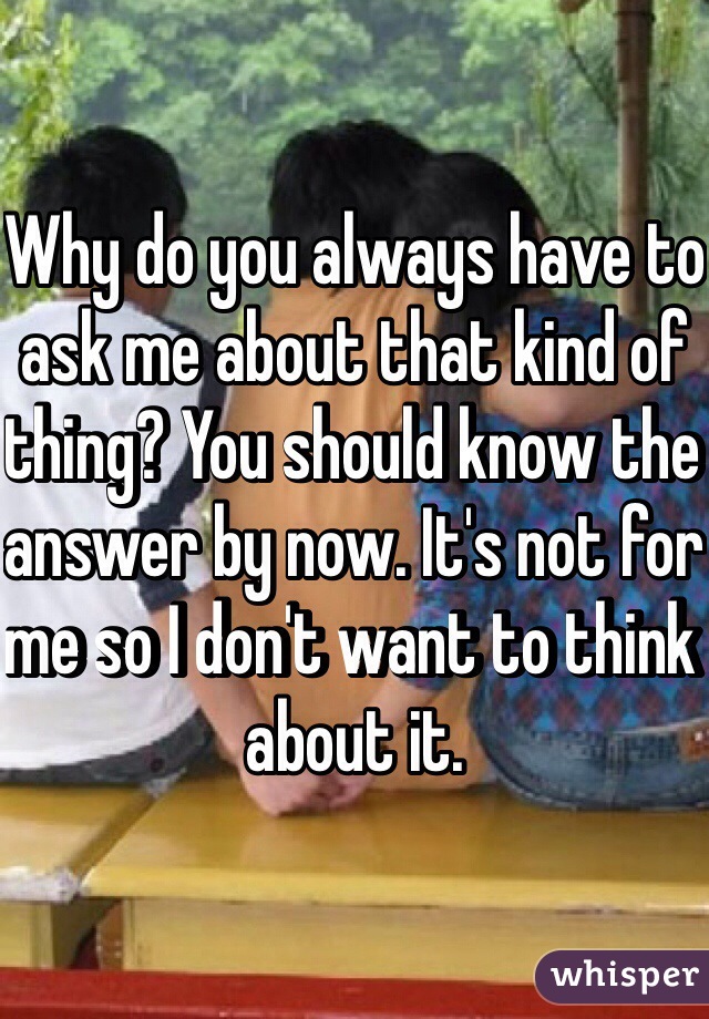 Why do you always have to ask me about that kind of thing? You should know the answer by now. It's not for me so I don't want to think about it.