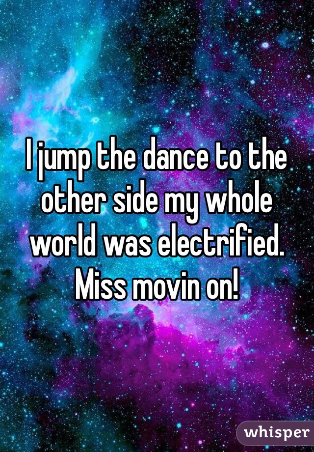 I jump the dance to the other side my whole world was electrified. Miss movin on!