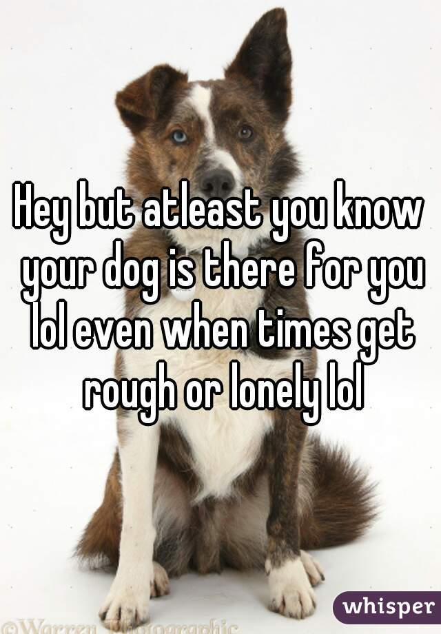 Hey but atleast you know your dog is there for you lol even when times get rough or lonely lol