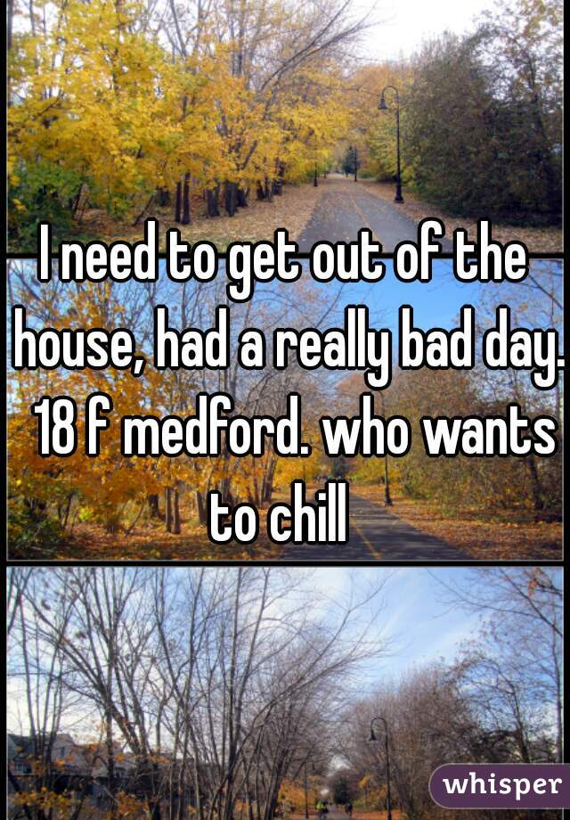 I need to get out of the house, had a really bad day.  18 f medford. who wants to chill  