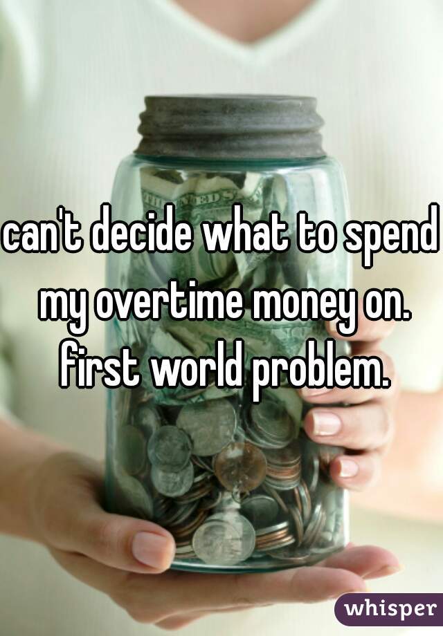 can't decide what to spend my overtime money on. first world problem.