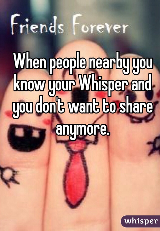 When people nearby you know your Whisper and you don't want to share anymore. 