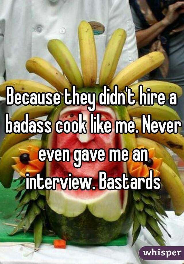 Because they didn't hire a badass cook like me. Never even gave me an interview. Bastards