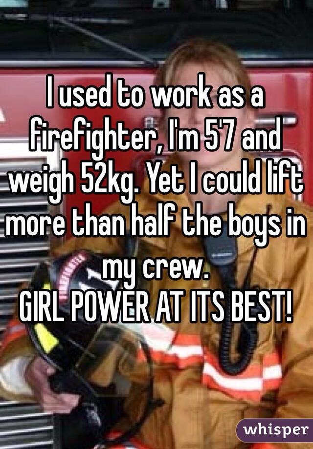 I used to work as a firefighter, I'm 5'7 and weigh 52kg. Yet I could lift more than half the boys in my crew.
GIRL POWER AT ITS BEST!