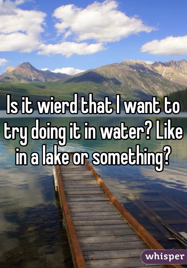 Is it wierd that I want to try doing it in water? Like in a lake or something?