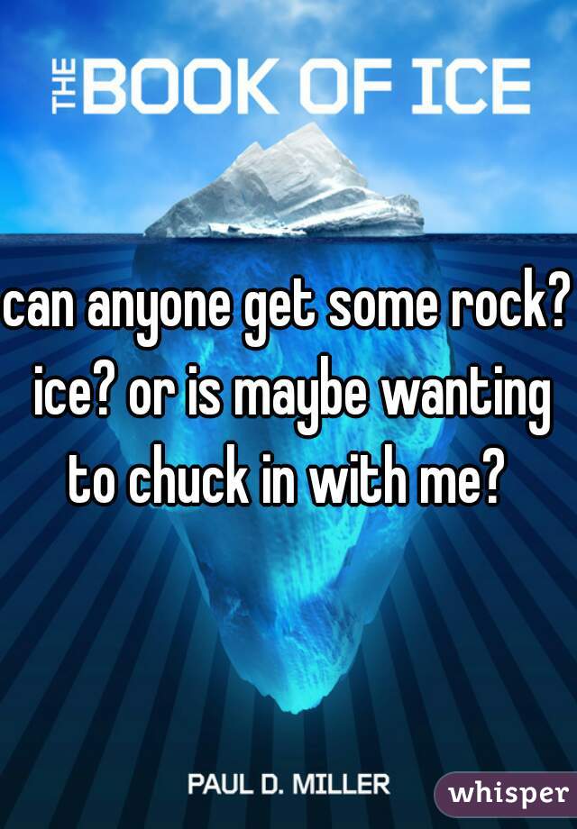can anyone get some rock? ice? or is maybe wanting to chuck in with me? 